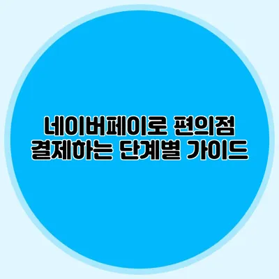 네이버페이로 편의점 결제하는 단계별 가이드